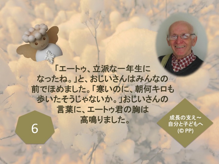 6.「エートゥ、立派な一年生になったね。」と、おじいさんはみんなの前でほめました。「寒いのに、朝何キロも歩いたそうじゃないか。」おじいさんの言葉に、エートゥ君の胸は高鳴りました。