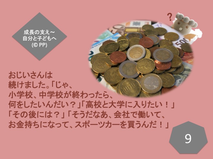 9. おじいさんは続けました。「じゃ、小学校、中学校が終わったら、何をしたいんだい？」「高校と大学に入りたい！」「その後には？」「そうだなあ、会社で働いて、お金持ちになって、スポーツカーを買うんだ！」