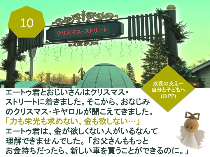 10. エートゥ君とおじいさんはクリスマス・ストリートに着きました。そこから、おなじみのクリスマス・キヤロルが聞こえてきました。「力も栄光も求めない、金も欲しない…」エートゥ君は、金が欲しくない人がいるなんて理解できませんでした。「お父さんももっとお金持ちだったら、新しい車を買うことができるのに。」