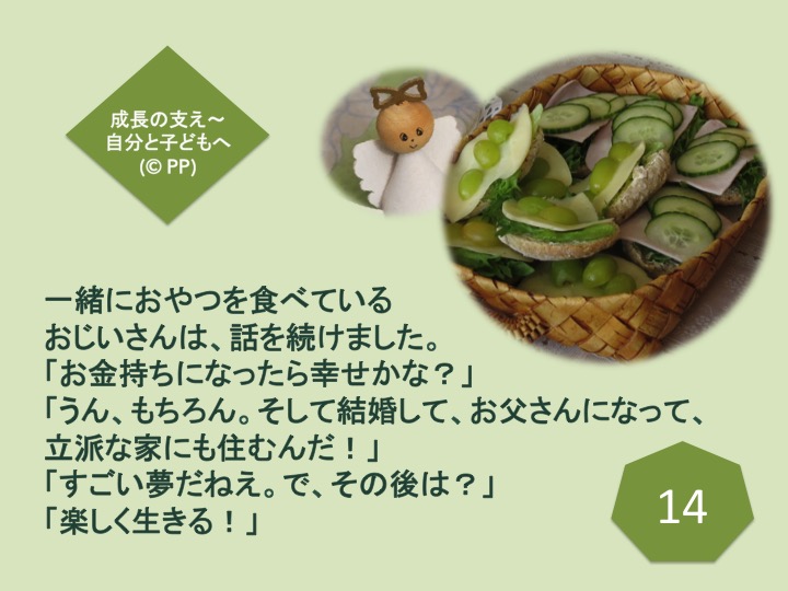 14. 一緒におやつを食べているおじいさんは、話を続けました。「お金持ちになったら幸せかな？」「うん、もちろん。そして結婚して、お父さんになって、立派な家にも住むんだ！」「すごい夢だねえ。で、その後は？」「楽しく生きる！」