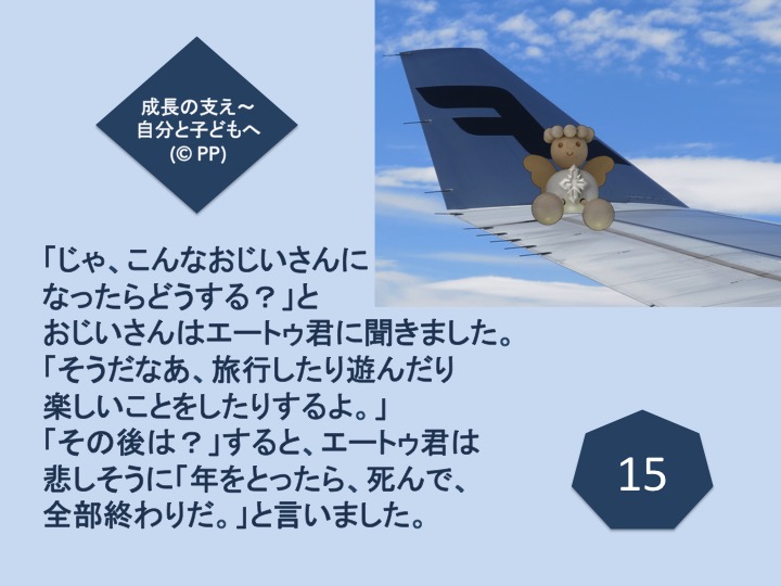 15.「じゃ、こんなおじいさんになったらどうする？」とおじいさんはエートゥ君に聞きました。「そうだなあ、旅行したり遊んだり楽しいことをしたりするよ。」「その後は？」すると、エートゥ君は悲しそうに「年をとったら、死んで、全部終わりだ。」と言いました。