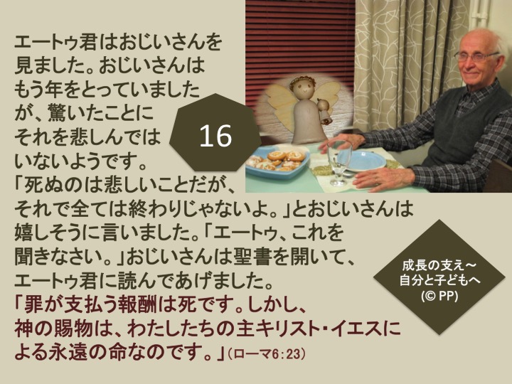 16. エートゥ君はおじいさんを見ました。おじいさんはもう年をとっていましたが、驚いたことにそれを悲しんではいないようです。「死ぬのは悲しいことだが、それで全ては終わりじゃないよ。」とおじいさんは嬉しそうに言いました。「エートゥ、これを聞きなさい。」おじいさんは聖書を開いて、エートゥ君に読んであげました。「罪が支払う報酬は死です。しかし、神の賜物は、わたしたちの主キリスト・イエスによる永遠の命なのです。」（ローマ6：23）