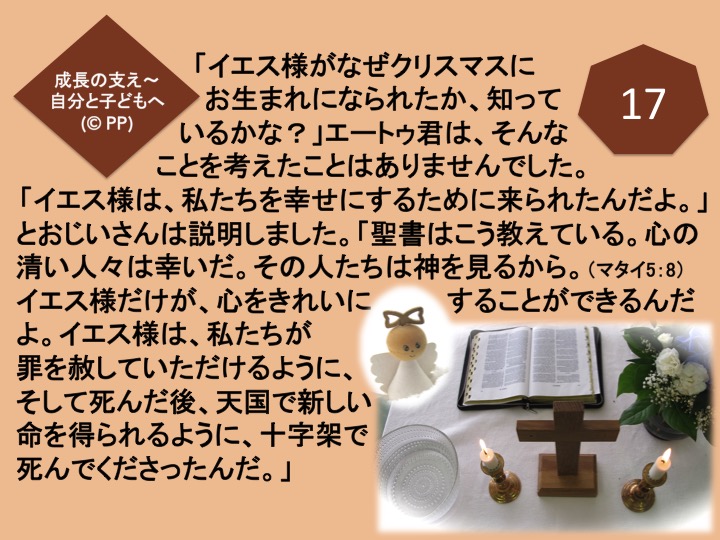 17. 「イエス様がなぜクリスマスにお生まれになられたか、知っているかな？」エートゥ君は、そんなことを考えたことはありませんでした。「イエス様は、私たちを幸せにするために来られたんだよ。」とおじいさんは説明しました。「聖書はこう教えている。心の清い人々は幸いだ。その人たちは神を見るから。（マタイ5：8）イエス様だけが、心をきれいにすることができるんだよ。イエス様は、私たちが罪を赦していただけるように、そして死んだ後、天国で新しい命を得られるように、十字架で死んでくださったんだ。」