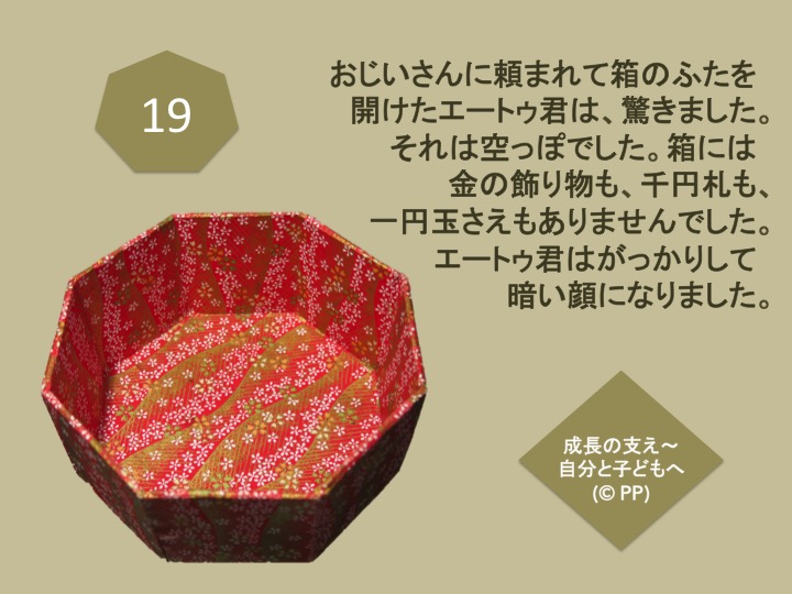 19. おじいさんに頼まれて箱のふたを開けたエートゥ君は、驚きました。それは空っぽでした。箱には金の飾り物も、千円札も、一円玉さえもありませんでした。 エートゥ君はがっかりして暗い顔になりました。