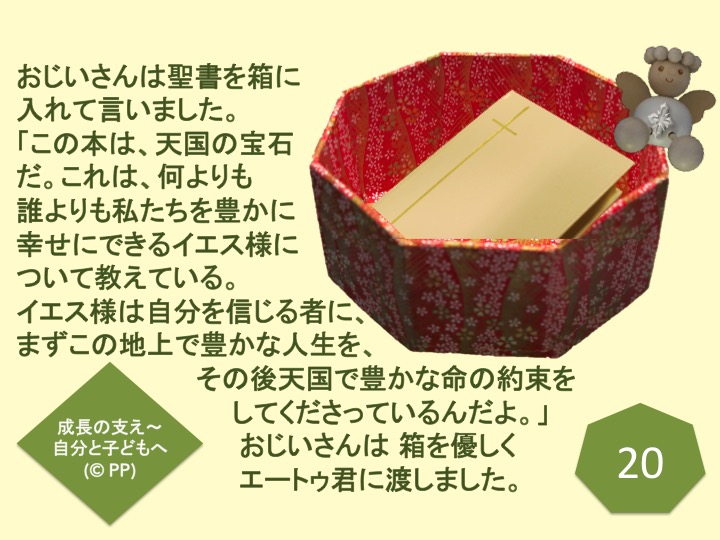 20. おじいさんは聖書を箱に入れて言いました。「この本は、天国の宝石だ。これは、何よりも誰よりも私たちを豊かに幸せにできるイエス様について教えている。イエス様は、自分を信じる者に、まずこの地上で豊かな人生を、その後天国で豊かな命の約束をしてくださっているんだよ。」おじいさんは 箱を優しくエートゥ君に渡しました。