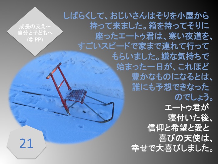 21. しばらくして、おじいさんはそりを小屋から持って来ました。箱を持ってそりに座ったエートゥ君は、寒い夜道を、すごいスピードで家まで連れて行ってもらいました。嫌な気持ちで始まった一日が、これほど豊かなものになるとは、誰にも予想できなったのでしょう。エートゥ君が寝付いた後、信仰と希望と愛と喜びの天使は、幸せで大喜びしました。