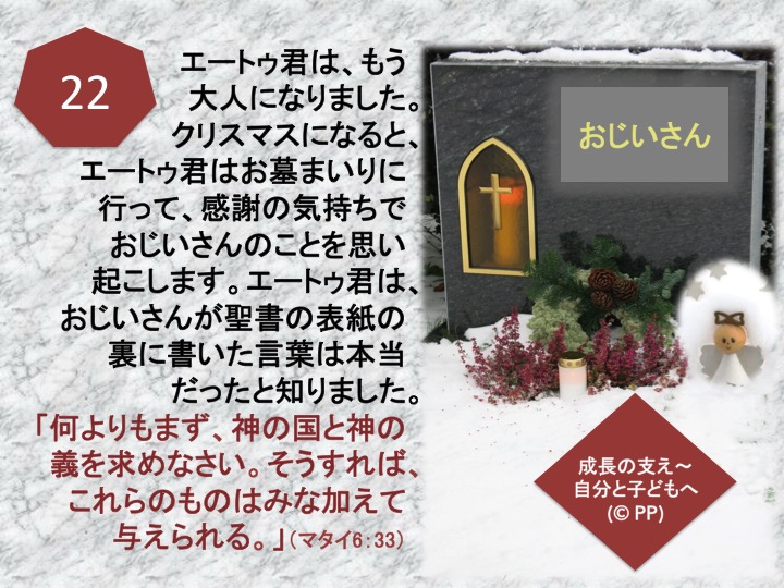 22. エートゥ君は、もう大人になりました。クリスマスになると、エートゥ君はお墓まいりに行って、感謝の気持ちでおじいさんのことを思い起こします。エートゥ君は、おじいさんが聖書の表紙の裏に書いた言葉は本当だったと知りました。「何よりもまず、神の国と神の義を求めなさい。そうすれば、これらのものはみな加えて与えられる。」（マタイ6：33）