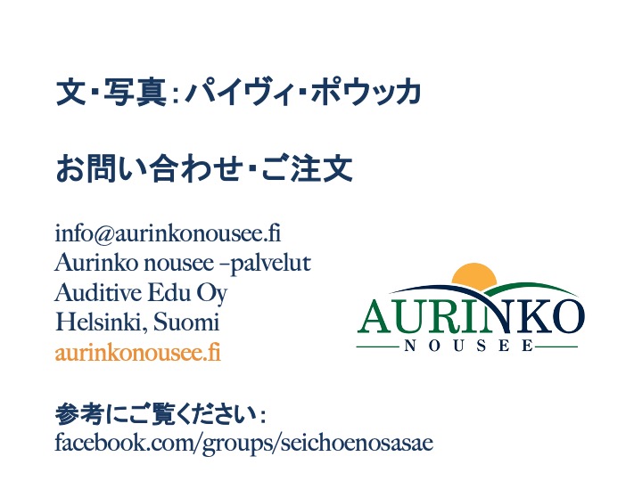 文・写真：パイヴィ・ポウッカ お問い合わせ・ご注文 info@aurinkonousee.fi Aurinko nousee –palvelut Auditive Edu Oy Helsinki, Suomi aurinkonousee.fi 参考にご覧ください：facebook.com/groups/seichoenosasae