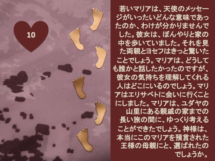 10. 若いマリアは、天使のメッセージがいったいどんな意味であったのか、わけが分かりませんでした。彼女は、ぼんやりと家の中を歩いていました。それを見た両親とヨセフはきっと驚いたことでしょう。マリアは、どうしても誰かと話したかったのですが、彼女の気持ちを理解してくれる人はどこにいるのでしょう。マリアはエリサベトに会いに行くことにしました。マリアは、ユダヤの山里にある親戚の家までの長い旅の間に、ゆっくり考えることができたでしょう。神様は、本当にこのマリアを預言された王様の母親にと、選ばれたのでしょうか。