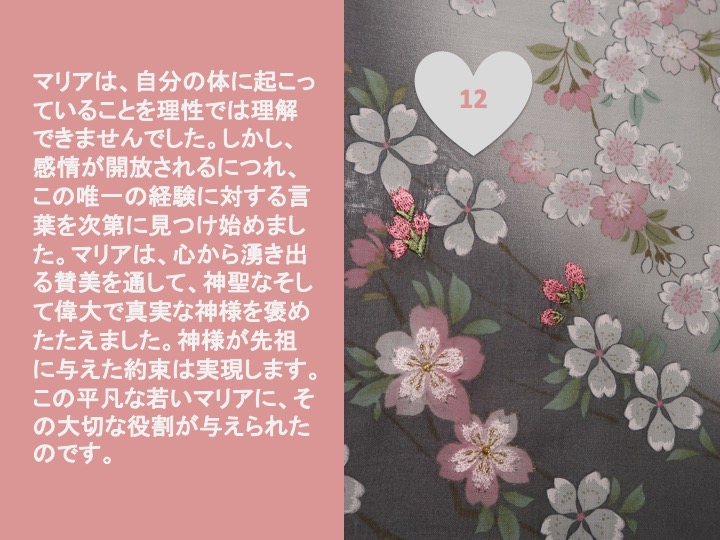 12. マリアは、自分の体に起こっていることを理性では理解できませんでした。しかし、感情が開放されるにつれ、この唯一の経験に対する言葉を次第に見つけ始めました。マリアは、心から湧き出る賛美を通して、神聖なそして偉大で真実な神様を褒めたたえました。神様が先祖に与えた約束は実現します。この平凡な若いマリアに、その大切な役割が与えられたのです。