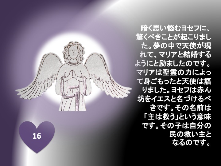 16. 暗く思い悩むヨセフに、驚くべきことが起こりました。夢の中で天使が現れて、マリアと結婚するようにと励ましたのです。マリアは聖霊の力によって身ごもったと天使は語りました。ヨセフは赤ん坊をイエスと名づけるべきです。その名前は「主は救う」という意味です。その子は自分の民の救い主となるのです。