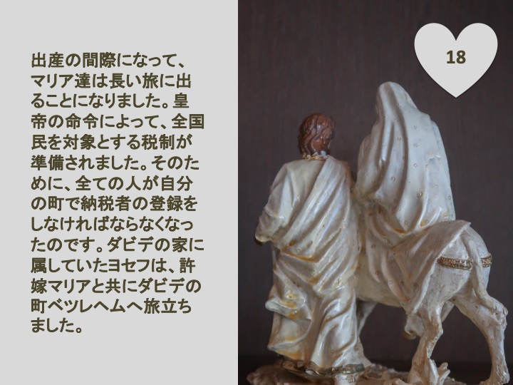 18. 出産の間際になって、マリア達は長い旅に出ることになりました。皇帝の命令によって、全国民を対象とする税制が準備されました。そのために、全ての人が自分の町で納税者の登録をしなければならなくなったのです。ダビデの家に属していたヨセフは、いいなずけマリアと共にダビデの町ベツレヘムへ旅立ちました。