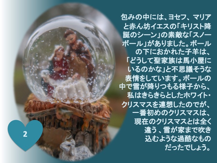 2. 包みの中には、ヨセフ、マリアと赤ん坊イエスの「キリスト降誕のシーン」の素敵な「スノーボール」がありました。ボールの下におかれた子羊は、「どうして聖家族は馬小屋にいるのかな」と不思議そうな表情をしています。ボールの中で雪が降りつもる様子から、 私はきらきらとしたホワイト・クリスマスを連想したのですが、一番初めのクリスマスは、現在のクリスマスとは全く違う、雪が家まで吹き込むような過酷なものだったでしょう。