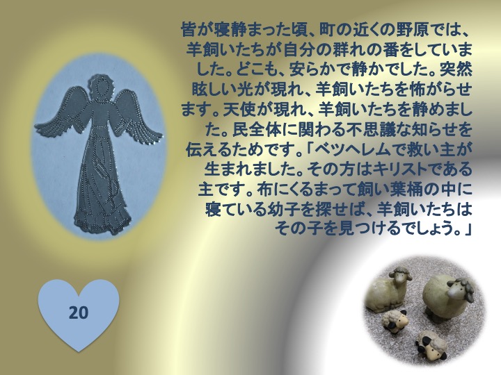 20. 皆が寝静まった頃、町の近くの野原では、羊飼いたちが自分の群れの番をしていました。どこも、安らかで静かでした。突然眩しい光が現れ、羊飼いたちを怖がらせます。天使が現れ、羊飼いたちを静めました。民全体に関わる不思議な知らせを伝えるためです。「ベツヘレムで救い主が生まれました。その方はキリストである主です。布にくるまって飼い葉桶の中に寝ている幼子を探せば、羊飼いたちはその子を見つけるでしょう。」