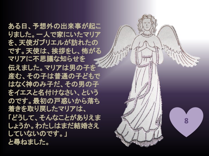 8. ある日、予想外の出来事が起こりました。一人で家にいたマリアを、天使ガブリエルが訪れたのです。天使は、挨拶をし、怖がるマリアに不思議な知らせを伝えました。マリアは男の子を産む、その子は普通の子どもではなく神のみ子だ、その男の子をイエスと名付けなさい、というのです。最初の戸惑いから落ち着きを取り戻したマリアは、「どうして、そんなことがありえましょうか。わたしはまだ結婚さえしていないのです。」と尋ねました。